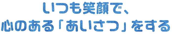 いつも笑顔で、
心のある「あいさつ」をする