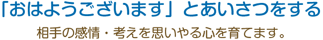 「おはようございます」とあいさつをする。相手の感情・考えを思いやる心を育てます。