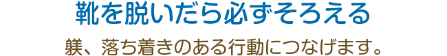 靴を脱いだら必ずそろえる。躾、落ち着きのある行動につなげます。