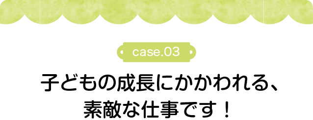 子どもの成長にかかわれる、素敵な仕事です！